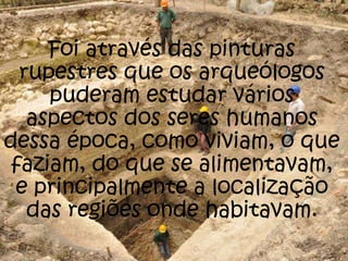 Foi através das pinturas
rupestres que os arqueólogos
puderam estudar vários
aspectos dos seres humanos
dessa época, como viviam, o que
faziam, do que se alimentavam,
e principalmente a localização
das regiões onde habitavam.
 
