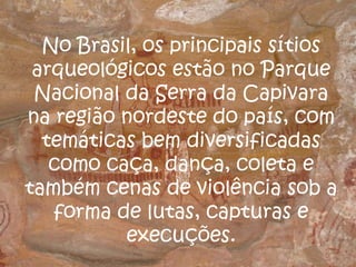 No Brasil, os principais sítios
arqueológicos estão no Parque
Nacional da Serra da Capivara
na região nordeste do país, com
temáticas bem diversificadas
como caça, dança, coleta e
também cenas de violência sob a
forma de lutas, capturas e
execuções.
 