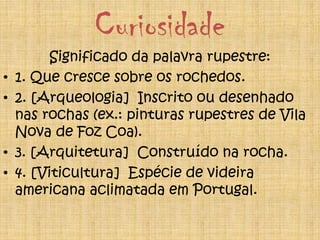Curiosidade
Significado da palavra rupestre:
• 1. Que cresce sobre os rochedos.
• 2. [Arqueologia] Inscrito ou desenhado
nas rochas (ex.: pinturas rupestres de Vila
Nova de Foz Coa).
• 3. [Arquitetura] Construído na rocha.
• 4. [Viticultura] Espécie de videira
americana aclimatada em Portugal.
 