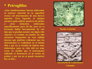 • Petroglifos
«estas manifestaciones fueron elaboradas
al sustraer material de la superficie
rocosa con instrumentos de una dureza
superior. Para lograrlo, el antiguo
ejecutor pudo utilizar punteros de piedra
u otros elementos elaborados
específicamente para tal fin, pero no es
frecuente hallar herramientas de este
tipo que se puedan asociar con algún sitio
rupestre. Lo común, en cambio, ha sido
encontrar fragmentos de roca tallada
(lascas) que podrían evidenciar que los
instrumentos se realizaban en el mismo
sitio y que no se trataba de objetos muy
elaborados, pues su vida útil era muy
corta. Es posible que el instrumento
utilizado se destruyera en la acción de
grabar y por eso no se puede encontrar
hoy en día.»
Honda, Colombia
San antonio de Tequendama,
Colombia
 