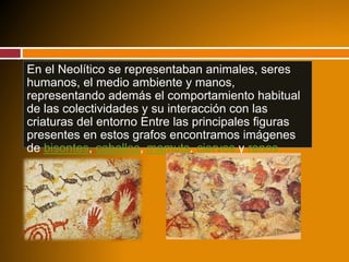En el Neolítico se representaban animales, seres
humanos, el medio ambiente y manos,
representando además el comportamiento habitual
de las colectividades y su interacción con las
criaturas del entorno Entre las principales figuras
presentes en estos grafos encontramos imágenes
de bisontes, caballos, mamuts, ciervos y renos
 