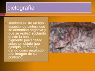 pictografía
 También existe un tipo
especial de pintura que
se denomina negativa y
que se realizó soplando
desde la boca el
pigmento pulverizado
sobre un objeto (por
ejemplo, la mano),
dando como resultado
una imagen de su
contorno.
 