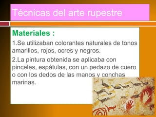 Técnicas del arte rupestre
Materiales :
1.Se utilizaban colorantes naturales de tonos
amarillos, rojos, ocres y negros.
2.La pintura obtenida se aplicaba con
pinceles, espátulas, con un pedazo de cuero
o con los dedos de las manos y conchas
marinas.
 