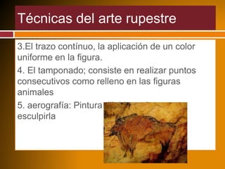 Técnicas del arte rupestre
3.El trazo contínuo, la aplicación de un color
uniforme en la figura.
4. El tamponado; consiste en realizar puntos
consecutivos como relleno en las figuras
animales
5. aerografía: Pintura diluida en la roca y
esculpirla
 