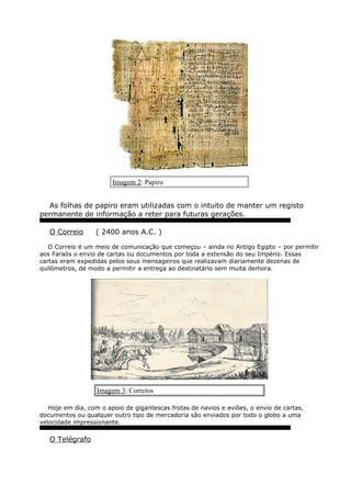 Imagem 2: Papiro
As folhas de papiro eram utilizadas com o intuito de manter um registo
permanente de informação a reter para futuras gerações.
O Correio ( 2400 anos A.C. )
O Correio é um meio de comunicação que começou – ainda no Antigo Egipto – por permitir
aos Faraós o envio de cartas ou documentos por toda a extensão do seu Império. Essas
cartas eram expedidas pelos seus mensageiros que realizavam diariamente dezenas de
quilómetros, de modo a permitir a entrega ao destinatário sem muita demora.
Imagem 3: Correios
Hoje em dia, com o apoio de gigantescas frotas de navios e aviões, o envio de cartas,
documentos ou qualquer outro tipo de mercadoria são enviados por todo o globo a uma
velocidade impressionante.
O Telégrafo
 