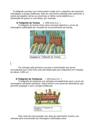 O telégrafo consiste num instrumento criado com o objectivo de transmitir
mensagens a longas distâncias. Esta foi uma forma utilizada para transmitir a
outras povoações, terras ou províncias a vitória numa batalha ou a
declaração de guerra a uma delas, por exemplo.
O Telégrafo de Tochas ( 1300 anos A.C. )
O telégrafo de tochas tinha como principal objectivo o envio de
mensagens codificadas por emissão de luz proveniente de tochas.
Imagem 4: Telégrafo de Tochas
Foi utilizado pela primeira vez para a transmissão aos povos
circundantes que Troia tinha sido derrotada pelo povo Espartano em meados
do século 1300 a.C. .
O Telégrafo de Tambores ( 529 anos A.C. )
O telégrafo de tambores era utilizado principalmente para o envio de
mensagens utilizando tambores. Estes tinham uma caixa-de-ressonância que
permitia propagar o som a longas distâncias.
Imagem 5: Telégrafo de
Tambores
Este meio de comunicação com data de nascimento incerta, era
utilizado para transmissão de mensagens codificadas entre
 