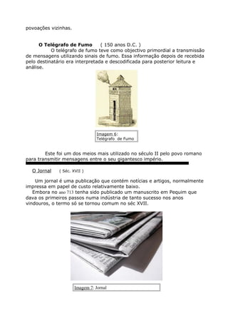 povoações vizinhas.
O Telégrafo de Fumo ( 150 anos D.C. )
O telégrafo de fumo teve como objectivo primordial a transmissão
de mensagens utilizando sinais de fumo. Essa informação depois de recebida
pelo destinatário era interpretada e descodificada para posterior leitura e
análise.
Imagem 6:
Telégrafo de Fumo
Este foi um dos meios mais utilizado no século II pelo povo romano
para transmitir mensagens entre o seu gigantesco império.
O Jornal ( Séc. XVII )
Um jornal é uma publicação que contém notícias e artigos, normalmente
impressa em papel de custo relativamente baixo.
Embora no ano 713 tenha sido publicado um manuscrito em Pequim que
dava os primeiros passos numa indústria de tanto sucesso nos anos
vindouros, o termo só se tornou comum no séc XVII.
Imagem 7: Jornal
 