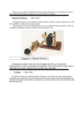 Hoje em dia, a venda e impressão de jornais atinge diariamente novos mínimos devido ao
forte impacto de indústrias emergentes como a televisão e a internet.
Telégrafo Eléctrico ( Séc. XIX )
O telégrafo eléctrico foi inventado por Samuel Morse, célebre inventor e pintor do séc. XIX
pelo trabalho no campo das telecomunicações.
Samuel Morse, inventor do código Morse, criou este código de modo a permitir o envio de
mensagens codificadas a longas distâncias utilizando apenas som.
Imagem 9: Telégrafo Eléctrico
A descoberta deste meio de comunicação permitiu um vislumbre
esperançoso no futuro das telecomunicações. Este instrumento ainda hoje é
utilizado em navios, submarinos e aviões, por exemplo.
O Rádio ( Séc. XIX )
A criação do rádio foi atribuída a Nikola Tesla que, no final do séc. XIX, desenvolveu a
tecnologia que possibilita a transmissão de ondas de rádio. Estas ondas são refractadas na
camada mais baixa da atmosfera, a troposfera, a mais indicada para a transmissão de ondas
electromagnéticas.
 