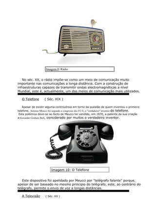 Imagem 8: Rádio
No séc. XX, o rádio impõe-se como um meio de comunicação muito
importante nas comunicações a longa distância. Com a construção de
infraestruturas capazes de transmitir ondas electromagnéticas a nível
Mundial, este é, actualmente, um dos meios de comunicação mais utilizados.
O Telefone ( Séc. XIX )
Apesar de existir alguma controvérsia em torno da questão de quem inventou o primeiro
telefone, Antonio Meucci foi segundo o congresso dos EUA, o "verdadeiro" inventor do telefone.
Esta polémica deve-se ao facto de Meucci ter vendido, em 1870, a patente da sua criação
aAlexander Graham Bell, considerado por muitos o verdadeiro inventor.
Imagem 10: O Telefone
Este dispositivo foi apelidado por Meucci por "telégrafo falante" porque,
apesar de ser baseado no mesmo principio do telégrafo, este, ao contrário do
telégrafo, permite o envio de voz a longas distâncias.
A Televisão ( Séc. XX )
 