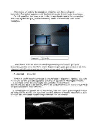 A televisão é um sistema de recepção de imagens e som desenhado para
transmitir informação a qualquer ponto do globo sem perda de informação e qualidade.
Este dispositivo funciona a partir da conversão de som e luz em ondas
electromagnéticas que, posteriormente, serão transmitidas para outro
receptor.
Imagem 11: Televisão
Actualmente, este é dos meios de comunicação mais requisitados visto que, quase
diariamente, existem novas e melhores opções disponíveis para quem quer usufruir de um home
cinema privado, divertir-se no seu tempo livre ou apenas manter-se informado.
A Internet ( Séc. XX )
A Internet é definida como uma rede que reúne todos os dispositivos ligados a esta. Este
mecanismo permite que estes aparelhos comuniquem e partilhem informação entre eles.
A Internet é o meio de comunicação mais utilizado e mais conhecido
actualmente. Isto deve-se ao facto de, através de qualquer computador ou dispositivo móvel
ser possível aceder a "todo o Mundo".
A Internet começou por ser, no seu nascimento, uma rede virtual que interligava dezenas
de computadores. Nasceu com o principal objectivo de tornar o trabalho nas empresas mais
facilitado pela capacidade de comunicação entre os seus funcionários.
 