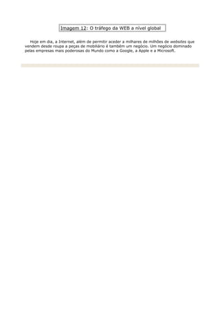 Imagem 12: O tráfego da WEB a nível global
Hoje em dia, a Internet, além de permitir aceder a milhares de milhões de websites que
vendem desde roupa a peças de mobiliário é também um negócio. Um negócio dominado
pelas empresas mais poderosas do Mundo como a Google, a Apple e a Microsoft.
 