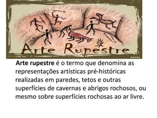 Arte rupestre é o termo que denomina as
representações artísticas pré-históricas
realizadas em paredes, tetos e outras
superfícies de cavernas e abrigos rochosos, ou
mesmo sobre superfícies rochosas ao ar livre.
 