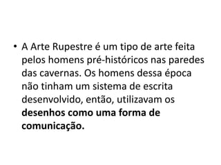 • A Arte Rupestre é um tipo de arte feita
pelos homens pré-históricos nas paredes
das cavernas. Os homens dessa época
não tinham um sistema de escrita
desenvolvido, então, utilizavam os
desenhos como uma forma de
comunicação.
 