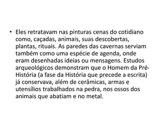 • Eles retratavam nas pinturas cenas do cotidiano
como, caçadas, animais, suas descobertas,
plantas, rituais. As paredes das cavernas serviam
também como uma espécie de agenda, onde
eram desenhadas ideias ou mensagens. Estudos
arqueológicos demonstram que o Homem da Pré-
História (a fase da História que precede a escrita)
já conservava, além de cerâmicas, armas e
utensílios trabalhados na pedra, nos ossos dos
animais que abatiam e no metal.
 