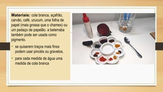 Materiais: cola branca, açafrão,
carvão, café, urucum, uma folha de
papel (mais grossa que o chamex) ou
um pedaço de papelão. a beterraba
também pode ser usada como
pigmento.
• se quiserem traços mais finos
podem usar pincéis ou gravetos.
• para cada medida de água uma
medida de cola branca
 