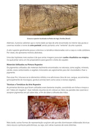 Gravura rupestre localizada na Pedra do Ingá, Paraíba (Brasil)
Ademais, é preciso salientar que o nome dado ao tipo de arte encontrada no interior das grutas e
cavernas recebe o nome de arte parietal, sendo portanto uma "vertente" da arte rupestre.
A arte rupestre geralmente possui a técnica e a temática relacionadas com a caça e a vida cotidiana.
Por vezes, ela apresenta motivos abstratos.
Uma das hipóteses mais aceitas é de que certas imagens possuíam cunho ritualístico ou mágico,
no qual pintar seria um rito propiciatório para garantir o êxito do caçador.
Materiais Utilizados na Pintura Rupestre
Os pigmentos utilizados são materiais facilmente encontrados na natureza, como argilas, minerais,
carvão, ossos carbonizados e vegetais misturados aos aglutinantes para dar viscosidade e fixar o
pigmento.
Para esse fim, triturava-se os elementos sólidos e se adicionava clara de ovo, sangue, excrementos
(principalmente de morcegos), gordura animal, bem como ceras e resinas vegetais.
Técnicas e Temáticas da Arte Rupestre
As primeiras técnicas que foram utilizadas eram bastante simples, consistindo em linhas e traços e
em "mãos em negativo". Esse método resumia-se em colocar as mãos nas paredes das cavernas e
assoprar pigmentos em pó sobre elas, a fim de obter a silhueta das mãos.
Mais tarde, outras formas de representação surgiram até que eles dominassem elaboradas técnicas
claro-escuro e pinturas policrômicas, ou seja, com várias nuances de cores distintas.
 