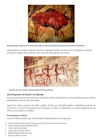 Representação rupestre de animal encontrado em Altamira (Espanha) apresentando pintura policrômica
Nessa época, começam a retratar animais, sobretudo bisões, cavalos, cervos. Também é possível
encontrar imagens do cotidiano, com cenas de caça, dança, luta e sexo.
Exemplo de arte rupestre representando cena do cotidiano
Arte Rupestre no Brasil e no Mundo
As pinturas da caverna de Altamira, na Espanha, foram as primeiras a serem apresentadas ao mundo
oficialmente cerca de 150 anos atrás.
Após esta, outras surgiram em todo o globo. Porém, as mais preservadas e estudadas localizam-se
na França e no norte da Espanha, em Portugal, na Itália, na Alemanha, no norte mediterrâneo da
África, na Austrália e na Sibéria.
Arte Rupestre no Brasil
Locais no Brasil onde foram encontradas manifestações de arte rupestre:
 Parque Nacional da Serra da Capivara em São Raimundo Nonato (Piauí)
 Parque Nacional Sete Cidades (Piauí)
 Cariris Velhos (Paraíba)
 Lagoa Santa (Minas Gerais)
 Rondonópolis (Mato Grosso)
 Peruaçu (Minas Gerais)
 