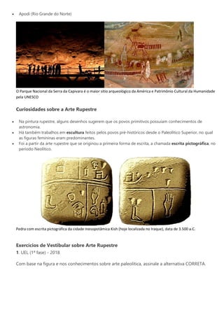  Apodi (Rio Grande do Norte)
O Parque Nacional da Serra da Capivara é o maior sítio arqueológico da América e Patrimônio Cultural da Humanidade
pela UNESCO
Curiosidades sobre a Arte Rupestre
 Na pintura rupestre, alguns desenhos sugerem que os povos primitivos possuíam conhecimentos de
astronomia.
 Há também trabalhos em escultura feitos pelos povos pré-históricos desde o Paleolítico Superior, no qual
as figuras femininas eram predominantes.
 Foi a partir da arte rupestre que se originou a primeira forma de escrita, a chamada escrita pictográfica, no
período Neolítico.
Pedra com escrita pictográfica da cidade mesopotâmica Kish (hoje localizada no Iraque), data de 3.500 a.C.
Exercícios de Vestibular sobre Arte Rupestre
1. UEL (1ª fase) - 2018
Com base na figura e nos conhecimentos sobre arte paleolítica, assinale a alternativa CORRETA.
 