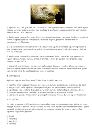 a) A pintura feita com guache é uma característica desse período, que consiste na mistura de alguns
tipos de terra, tais pinturas serviam para catalogar o que haviam caçado, garantindo a diversidade
de espécies nas caças seguintes.
b) As pinturas e os desenhos foram feitos com pigmentos minerais e vegetais, fixados com gordura
animal; tais produções são relacionadas a aspectos mágicos, presentes no cotidiano das
organizações pré-históricas.
c) As pinturas funcionavam como oferendas aos deuses e, pelas dimensões, é possível perceber o
nível de reverência; os artistas desse período empenhavam-se na produção de uma arte religiosa
com fins lucrativos.
d) As pinturas e os desenhos encontrados nas grutas eram feitos como afrescos e representam
figuras híbridas, metade humana e metade animal; os mitos gregos têm suas origens nessas
imagens da pré-história.
e) Nos registros encontrados nas cavernas, as figuras de destaque remetem à flora; para os povos
paleolíticos esses desenhos caracterizaram o momento em que deixaram de ser nômades e, para a
história, foi o início das catalogações de todas as espécies.
2. Enem (2017)
A pintura rupestre, que é um patrimônio cultural brasileiro, expressa
a) o conflito entre os povos indígenas e os europeus durante o processo de colonização do Brasil.
b) a organização social e política de um povo indígena e a hierarquia entre seus membros.
c) aspectos da vida cotidiana de grupos que viveram durante a chamada pré-história do Brasil.
d) os rituais que envolvem sacrifícios de grandes dinossauros atualmente extintos.
e) a constante guerra entre diferentes grupos paleoíndios da América durante o período colonial.
3. UECE (2015)
Em várias grutas pré-históricas, ricamente decoradas, foram encontradas pinturas retratando cenas
de caça, ou animais como o cavalo e o bisão. Assim é a arte rupestre comumente feita sobre a pedra
que pode também ser encontrada em incisões em ossos e madeira. As pinturas e as incisões
rupestres surgiram no período:
a) Glacial
b) Paleolítico
c) Mesolítico
d) Neolítico
 