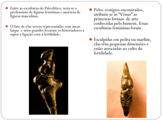  Entre as esculturas do Paleolítico, nota-se o
predomínio de figuras femininas e ausência de
figuras masculinas.
 O fato de elas serem representadas com ancas
largas e seios grandes levaram os historiadores a
supor a ligação com a fertilidade.
Pelos vestígios encontrados,
atribuiu-se às “Vênus” as
primeiras formas de arte
conhecidas pelo homem. Essas
esculturas femininas foram
Esculpidas em pedra ou marfim,
elas têm pequenas dimensões e
estão associadas ao culto da
fertilidade.
 