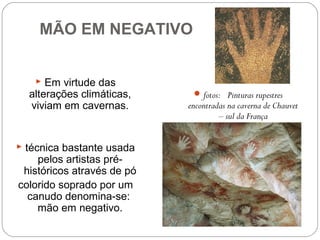 MÃO EM NEGATIVO
 Em virtude das
alterações climáticas,
viviam em cavernas.
 técnica bastante usada
pelos artistas pré-
históricos através de pó
colorido soprado por um
canudo denomina-se:
mão em negativo.
fotos:  Pinturas rupestres
encontradas na caverna de Chauvet
– sul da França
 