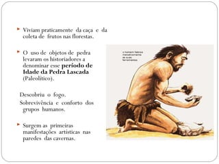  Viviam praticamente da caça e da
coleta de frutos nas florestas.
 O uso de objetos de pedra
levaram os historiadores a
denominar esse período de
Idade da Pedra Lascada
(Paleolítico).
Descobriu o fogo.
Sobrevivência e conforto dos
grupos humanos.
 Surgem as primeiras
manifestações artísticas nas
paredes das cavernas.
 