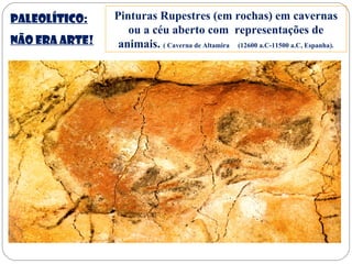 Paleolítico:
NÃO ERA ARTE!
Pinturas Rupestres (em rochas) em cavernas
ou a céu aberto com representações de
animais. ( Caverna de Altamira (12600 a.C-11500 a.C, Espanha).
 