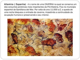 Altamira ( Espanha) é o nome de uma CAVERNA na qual se conserva um
dos conjuntos pictóricos mais importantes da Pré-História. Fica no município
espanhol de Santillana del Mar. Por volta do ano 11.000 a.C. a queda de
uma rocha bloqueou a entrada da caverna, impedindo a continuidade da
ocupação humana e preservando o seu interior.
 