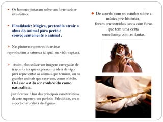  Os homens pintavam sobre um forte caráter
ritualístico.
 Finalidade: Mágica, pretendia atrair a
alma do animal para perto e
consequentemente o animal .
 Nas pinturas rupestres os artistas
reproduziam a natureza tal qual sua visão captava.
 Assim, eles utilizavam imagens carregadas de
traços fortes que expressam a ideia de vigor
para representar os animais que temiam, ou os
grandes animais que caçavam, como o bisão.
Daí esse estilo ser conhecido como
naturalista.
Justificativa: Uma das principais características
da arte rupestre, no período Paleolítico, era o
aspecto naturalista das figuras.
 De acordo com os estudos sobre a
música pré-histórica,
foram encontrados ossos com furos
que tem uma certa
semelhança com as flautas.
 