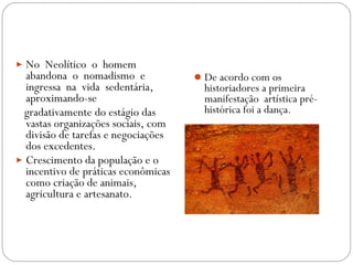  No Neolítico o homem
abandona o nomadismo e
ingressa na vida sedentária,
aproximando-se
gradativamente do estágio das
vastas organizações sociais, com
divisão de tarefas e negociações
dos excedentes.
 Crescimento da população e o
incentivo de práticas econômicas
como criação de animais,
agricultura e artesanato.
De acordo com os
historiadores a primeira
manifestação  artística pré-
histórica foi a dança.
 