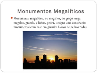 Monumentos Megalíticos
Monumento megalítico, ou megálito, do grego mega,
megalos, grande, e lithos, pedra, designa uma construção
monumental com base em grandes blocos de pedras rudes
 