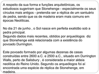A respeito da sua forma e funções arquitetônicas, os
estudiosos sugeriram que Stonehenge - especialmente os seus
círculos mais antigos - pretendia ser a réplica de um santuário
de pedra, sendo que os de madeira eram mais comuns em
épocas Neolíticas.
No dia 21 de junho , o Sol nasce em perfeita exatidão sob a
pedra principal.
Segundo dados mais recentes, obtidos por arqueólogos diz
que Stonehenge está relacionada com a existência do
povoado Durrington.
Este povoado formado por algumas dezenas de casas
construídas entre 2600 a.C. e 2500 a.C., situado em Durrington
Walls, perto de Salisbury , é considerada a maior aldeia
neolítica do Reino Unido. Segundo os arqueólogos foi aí
encontrada uma espécie de réplica de Stonehenge, em
madeira.
 