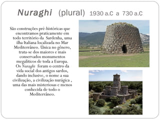 Nuraghi  (plural) 1930 a.C a 730 a.C
São construções pré-históricas que
encontramos praticamente em
todo território da  Sardenha, uma
ilha Italiana localizada no Mar
Mediterrâneo. Única no gênero,
trata-se dos maiores e mais
conservados monumentos
megalíticos de toda a Europa.
Os Nuraghi foram o centro da
vida social dos antigos sardos,
dando inclusive, o nome a sua
civilização, a civilização nurágica ,
uma das mais misteriosas e menos
conhecida de todo o
Mediterrâneo.
 