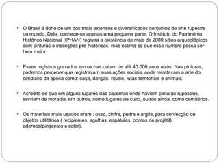  O Brasil é dono de um dos mais extensos e diversificados conjuntos de arte rupestre
do mundo. Dele, conhece-se apenas uma pequena parte. O Instituto do Patrimônio
Histórico Nacional (IPHAN) registra a existência de mais de 2000 sítios arqueológicos
com pinturas e inscrições pré-históricas, mas estima-se que esse número possa ser
bem maior.
 Esses registros gravados em rochas datam de até 40.000 anos atrás. Nas pinturas,
podemos perceber que registravam suas ações sociais, onde retratavam a arte do
cotidiano da época como: caça, danças, rituais, lutas territoriais e animais.
 Acredita-se que em alguns lugares das cavernas onde haviam pinturas rupestres,
serviam de moradia, em outros, como lugares de culto, outros ainda, como cemitérios.
 Os materiais mais usados eram : osso, chifre, pedra e argila, para confecção de
objetos utilitários ( recipientes, agulhas, espátulas, pontas de projétil),
adornos(pingentes e colar).
 
