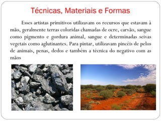 Técnicas, Materiais e Formas
Esses artistas primitivos utilizavam os recursos que estavam à
mão, geralmente terras coloridas chamadas de ocre, carvão, sangue
como pigmento e gordura animal, sangue e determinadas seivas
vegetais como aglutinantes. Para pintar, utilizavam pincéis de pelos
de animais, penas, dedos e também a técnica do negativo com as
mãos
 