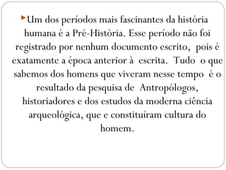 Um dos períodos mais fascinantes da história
humana é a Pré-História. Esse período não foi
registrado por nenhum documento escrito, pois é
exatamente a época anterior à escrita. Tudo o que
sabemos dos homens que viveram nesse tempo é o
resultado da pesquisa de Antropólogos,
historiadores e dos estudos da moderna ciência
arqueológica, que e constituíram cultura do
homem.
 