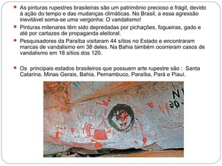  As pinturas rupestres brasileiras são um patrimônio precioso e frágil, devido
á ação do tempo e das mudanças climáticas. No Brasil, a essa agressão
inevitável soma-se uma vergonha: O vandalismo!
 Pinturas milenares têm sido depredadas por pichações, fogueiras, gado e
até por cartazes de propaganda eleitoral.
 Pesquisadores da Paraíba visitaram 44 sítios no Estado e encontraram
marcas de vandalismo em 38 deles. Na Bahia também ocorreram casos de
vandalismo em 18 sítios dos 120.
 Os principais estados brasileiros que possuem arte rupestre são : Santa
Catarina, Minas Gerais, Bahia, Pernambuco, Paraíba, Pará e Piauí.
 