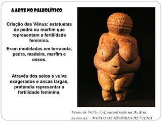 A Arte no Paleolítico
Criação das Vênus: estatuetas
de pedra ou marfim que
representam a fertilidade
feminina.
Eram modeladas em terracota,
pedra, madeira, marfim e
ossos.
Através dos seios e vulva
exagerados e ancas largas,
pretendia representar a
fertilidade feminina.
Vênus de Willendorf, encontrada na Áustria
23.000 a.C – MUSEU DE HISTÓRIA DE VIENA
 