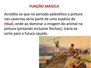 FUNÇÃO MÁGICA 
Acredita-se que no período paleolítico a pintura 
nas cavernas seria parte de uma espécie de 
ritual, onde ao dominar a imagem do animal na 
pintura (pintando inclusive flechas), traria-se 
sorte para a futura caçada. 
 