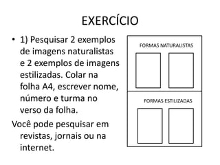 EXERCÍCIO 
• 1) Pesquisar 2 exemplos 
de imagens naturalistas 
e 2 exemplos de imagens 
estilizadas. Colar na 
folha A4, escrever nome, 
número e turma no 
verso da folha. 
Você pode pesquisar em 
revistas, jornais ou na 
internet. 
FORMAS NATURALISTAS 
FORMAS ESTILIZADAS 
