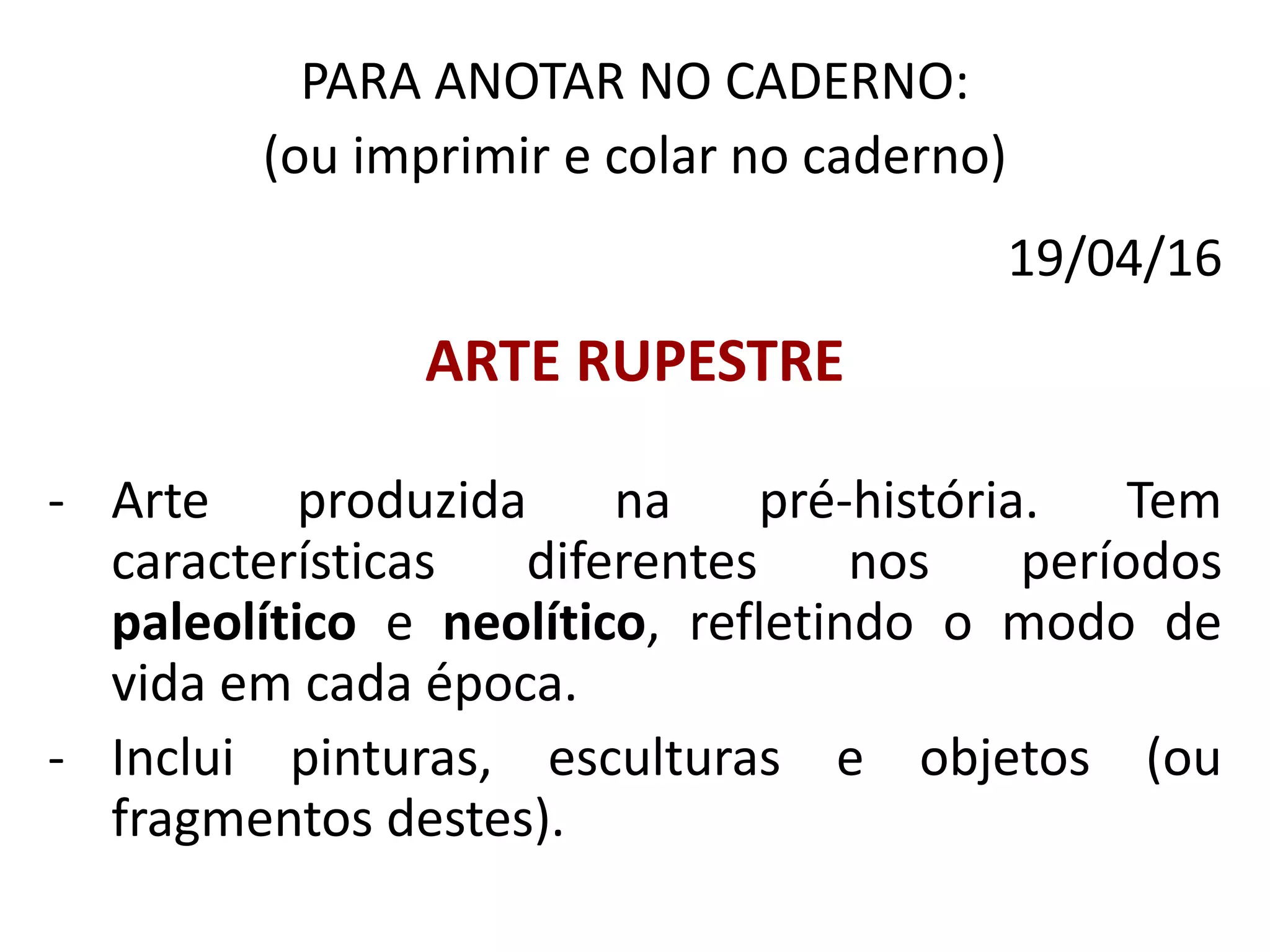 PARA ANOTAR NO CADERNO:
(ou imprimir e colar no caderno)
19/04/16
ARTE RUPESTRE
- Arte produzida na pré-história. Tem
características diferentes nos períodos
paleolítico e neolítico, refletindo o modo de
vida em cada época.
- Inclui pinturas, esculturas e objetos (ou
fragmentos destes).