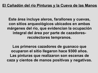Este área incluye aleros, farallones y cuevas, con sitios arqueológicos ubicados en ambas márgenes del río, que evidencian la ocupación integral del área por parte de cazadores-recolectores tempranos. Los primeros cazadores de guanaco que ocuparon el sitio llegaron hace 9300 años. Las pinturas que realizaron son escenas de caza y cientos de manos positivas y negativas. El Cañadón del río Pinturas y la Cueva de las Manos 