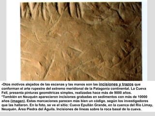 -Otos motivos alejados de las escenas y las manos son las  incisiones y trazos  que conforman el arte rupestre del extremo meridional de la Patagonia continental. La Cueva Fell, presenta pinturas geométricas simples, realizadas hace más de 9000 años. *También en Neuquén aparecieron incisiones grabadas en sedimentos con más de 10000 años ( imagen ).   Estas marcaciones parecen más bien un código ,  según los investigadores que las hallaron. En la foto, se ve el sitio: Cueva Epullán Grande, en la cuenca del Río Limay, Neuquén. Área Piedra del Águila. Incisiones de líneas sobre la roca basal de la cueva. 