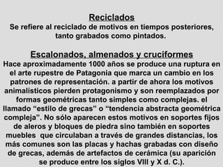 Reciclados Se refiere al reciclado de motivos en tiempos posteriores, tanto grabados como pintados.  Escalonados, almenados y cruciformes Hace aproximadamente 1000 años se produce una ruptura en el arte rupestre de Patagonia que marca un cambio en los patrones de representación. a partir de ahora los motivos animalísticos pierden protagonismo y son reemplazados por formas geométricas tanto simples como complejas. el llamado “estilo de grecas” o “tendencia abstracta geométrica compleja”. No sólo aparecen estos motivos en soportes fijos de aleros y bloques de piedra sino también en soportes muebles  que circulaban a través de grandes distancias, los más comunes son las placas y hachas grabadas con diseño de grecas, además de artefactos de cerámica (su aparición se produce entre los siglos VIII y X d. C.). 