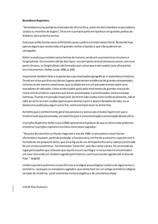 BrunidoresRupestres:
‘’Amoladorese/oupolidoreschamadosde oficinalítica,comome diziatambémospescadores
‘pratosou moinhosde bugres’,Feitoemsuamaiorparte emlajedose emgrandespedrasde
diabásio,bempróximoaomar.
Estesque estãomuitasvezesenfeitandocasase jardinsemtodonossolitoral,Restandohoje
apenasalgunsque aindaestãoemgrandesrochas e lajedose que não puderamser
carregados.
Kellerressaltaque existemvariasformasdomesmo,sendoemsuamaioriaoscircularese
longitudinais.Oscircularessãode doistipos:unscomparte central convexae outros com essa
parte côncava, os longitudinaissãoformados porsulcosque eramusados para afiarpontar
eminstrumentos.(Keller,Lucas.1996,p.104)
Importante tambémfalara respeitodassuaslocalizaçõesgeográficas e importânciahistórica.
Tendoemvistaque diversosdesseslugaresapresentamevidênciasde grandestempestades,
ciclonesouate mesmocataclismas,que se abateramemum passadoremotosobre seus
moradoresali radicados.Fatosevidenciadospelospelomovimentode grandesmassasde
rocha com brunidoresrupestresque foramamontoados e arremessados contraescarpas
rochosas,ficandoemposiçãoimpossível de teremsidousadoscomoestãoatualmente,nãose
sabe ao certo se eram usadosapenaspara amolare polire depoisdeixadosde lado,ouse
depoiserausadopara algumoutro fim, comoexemplosecar osalimentos.
Acreditoque oconhecimentogeral daspessoase oacessoaos estudosfaçamcom que a
histórialocal sejapreservada,umcaminhoparaa conscientizaçãoe preservaçãodessessítios.
InscriçõesRupestresKellerLucas(1996) apresentaa hipótese de que ossítiosonde podemos
encontrarinscriçõesrupestreseratidoscomolocaissagrados:
‘’Napraia dosantinhona ilhada magiaaté o anode 1946 os pescadoreslocaisfaziam
oferendase rezavam,pedindoproteção e boapescaria,emfrente a umaarte rupestre como
formatode um pequenosanto,que eraa figurade um antropomorfocoma cabeça constituída
de um circuloconcêntrico.Tal chamavam ‘Santinho’,que deunome apraia.Foi arrancadodo
lugarpelospadresque achavamque aquiloeraum sacrilégio e nuncamaisfoi encontradoe
um caso raro onde um símbolosagradopré histórico,continuousendosagradoaté osdiasde
hoje.’’(pág16)
Lembroque bempróximoa essasoficinaise vestígiosarqueológicosnabarra da lagoatemoso
cemitério,local para osmoradoressagradoe que comentamserum antigocemitérioindígena
cercado de mistérios.Local realmente muitoenergéticoe de umabelezaímpar.
Indioê AlanAutovicz.
 