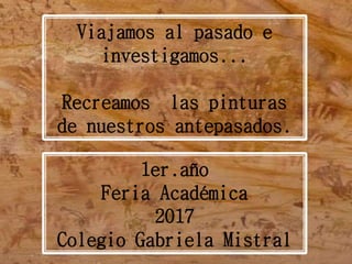 Viajamos al pasado e
investigamos...
Recreamos las pinturas
de nuestros antepasados.
1er.año
Feria Académica
2017
Colegio Gabriela Mistral
 
