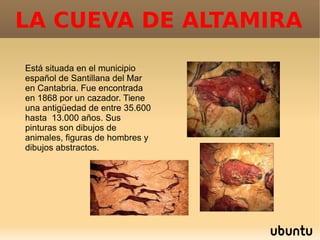LA CUEVA DE ALTAMIRA
Está situada en el municipio
español de Santillana del Mar
en Cantabria. Fue encontrada
en 1868 por un cazador. Tiene
una antigüedad de entre 35.600
hasta 13.000 años. Sus
pinturas son dibujos de
animales, figuras de hombres y
dibujos abstractos.
