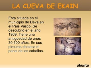 LA CUEVA DE EKAINLA CUEVA DE EKAIN
Está situada en el
municipio de Deva en
el País Vasco. Se
descubrió en el año
1969. Tiene una
antigüedad de unos
30.600 años. En sus
pinturas destaca el
panel de los caballos.