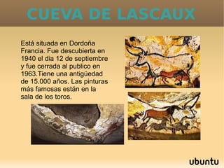 CUEVA DE LASCAUX
Está situada en Dordoña
Francia. Fue descubierta en
1940 el dia 12 de septiembre
y fue cerrada al publico en
1963.Tiene una antigüedad
de 15.000 años. Las pinturas
más famosas están en la
sala de los toros.