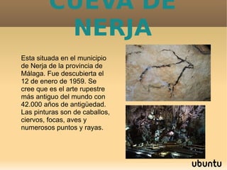 CUEVA DE
NERJA
Esta situada en el municipio
de Nerja de la provincia de
Málaga. Fue descubierta el
12 de enero de 1959. Se
cree que es el arte rupestre
más antiguo del mundo con
42.000 años de antigüedad.
Las pinturas son de caballos,
ciervos, focas, aves y
numerosos puntos y rayas.